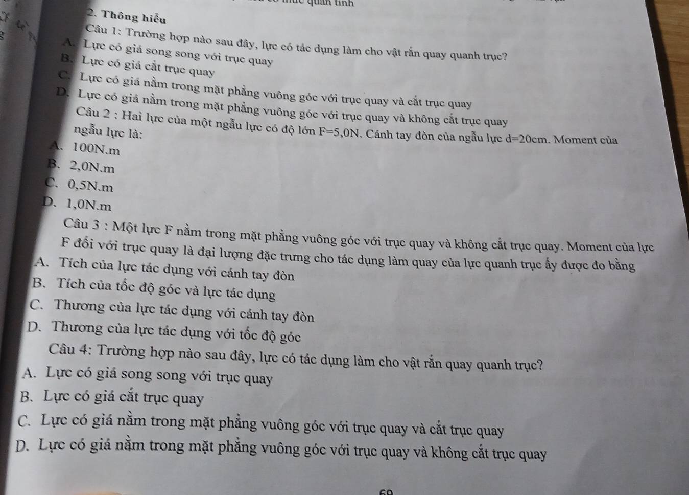 an tnh 
X
2. Thông hiếu
i
Câu 1: Trường hợp nào sau đây, lực có tác dụng làm cho vật rắn quay quanh trục?
A. Lực có giá song song với trục quay
B. Lực có giá cắt trục quay
C. Lực có giá nằm trong mặt phẳng vuông góc với trục quay và cắt trục quay
D. Lực có giá nằm trong mặt phẳng vuông góc với trục quay và không cắt trục quay
Câu 2 : Hai lực của một ngẫu lực có độ lớn
ngẫu lực là: F=5, 0N. Cánh tay đòn của ngẫu lực d=20cm. Moment của
A. 100N. m
B. 2,0N. m
C. 0,5N. m
D. 1,0N. m
Câu 3 : Một lực F nằm trong mặt phẳng vuông góc với trục quay và không cắt trục quay. Moment của lực
F đối với trục quay là đại lượng đặc trưng cho tác dụng làm quay của lực quanh trục ấy được đo bằng
A. Tích của lực tác dụng với cánh tay đòn
B. Tích của tốc độ góc và lực tác dụng
C. Thương của lực tác dụng với cánh tay đòn
D. Thương của lực tác dụng với tốc độ góc
Câu 4: Trường hợp nào sau đây, lực có tác dụng làm cho vật rắn quay quanh trục?
A. Lực có giá song song với trục quay
B. Lực có giá cắt trục quay
C. Lực có giá nằm trong mặt phẳng vuông góc với trục quay và cắt trục quay
D. Lực có giá nằm trong mặt phẳng vuông góc với trục quay và không cắt trục quay