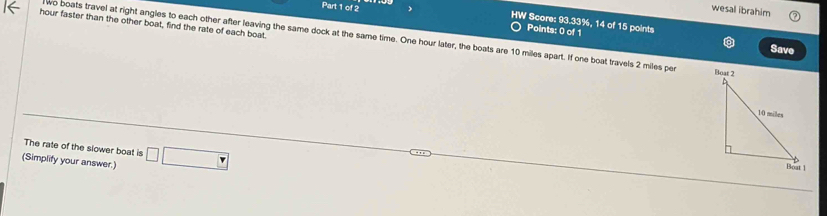 wesal ibrahim 
Part 1 of 2 Points: 0 of 1 
hour faster than the other boat, find the rate of each boat. 
HW Score: 93.33%, 14 of 15 points Save 
wo boats travel at right angles to each other after leaving the same dock at the same time. One hour later, the boats are 10 miles apart. If one boat travels 2 miles per 
The rate of the slower boat is 
(Simplify your answer.) □ □