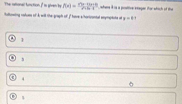 The rational function / is given by f(x)= (x^2(x-1)(x+3))/x^2+3x-5  , where k is a positive integer. For which of the
following values of k will the graph of f have a horizontal asymptote at y=0 ?
A 2
3
4
5