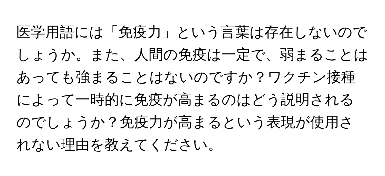 医学用語には「免疫力」という言葉は存在しないのでしょうか。また、人間の免疫は一定で、弱まることはあっても強まることはないのですか？ワクチン接種によって一時的に免疫が高まるのはどう説明されるのでしょうか？免疫力が高まるという表現が使用されない理由を教えてください。