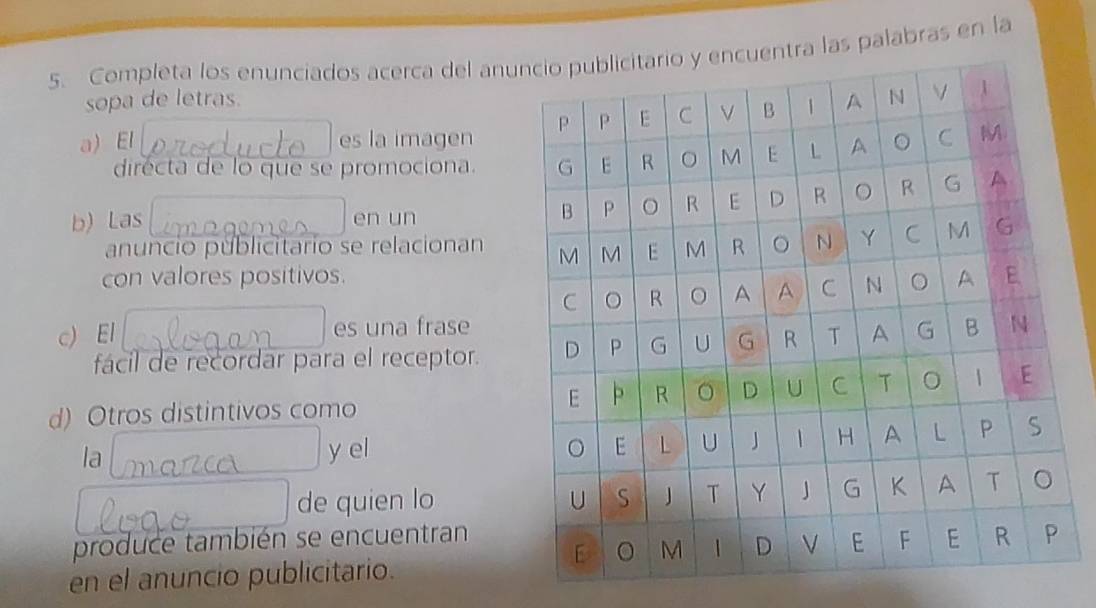 Completa los enunciados acerca del anutra las palabras en la 
sopa de letras. 
a) El es la imagen 
dirécta de lo que se promociona. 
b) Las en un 
anuncio públicitario se relacionan 
con valores positivos. 
c) El es una frase 
fácil de recordar para el receptor. 
d) Otros distintivos como 
la y el 
de quien lo 
produce también se encuentran 
en el anuncio publicitario.