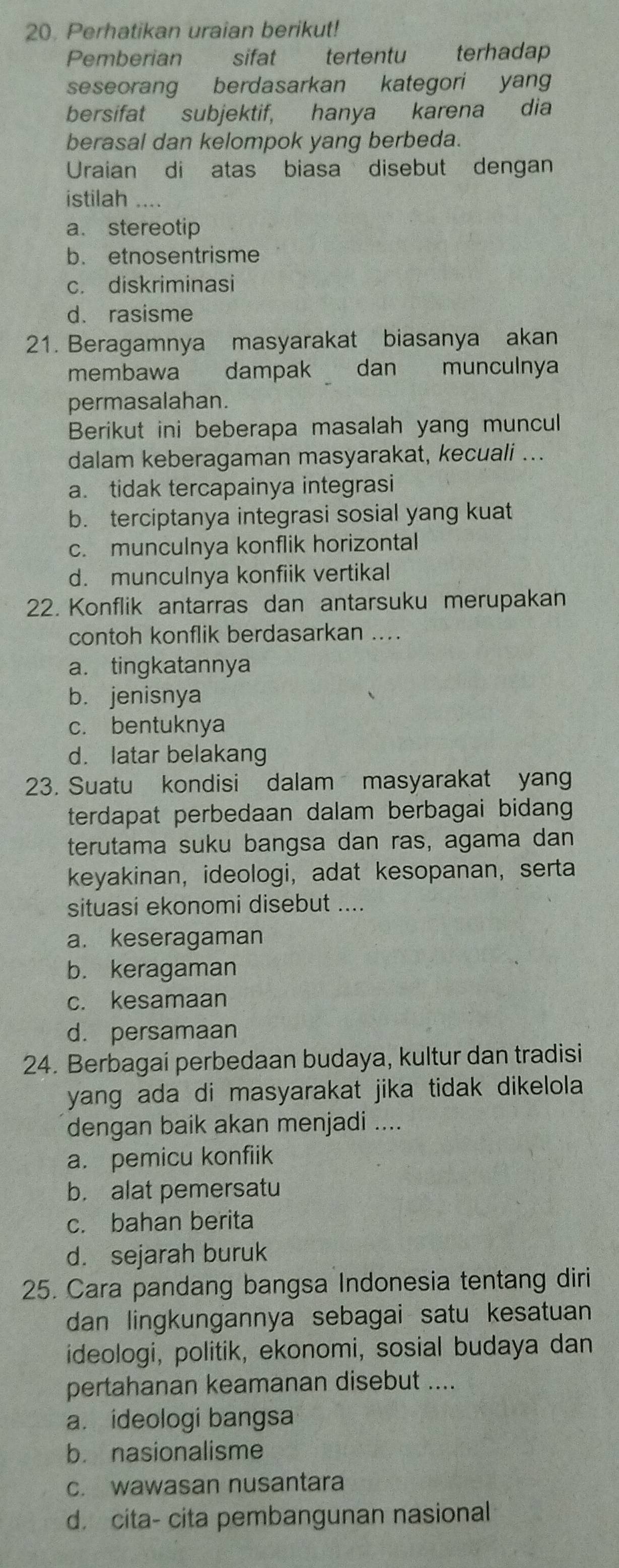 Perhatikan uraian berikut!
Pemberian sifat tertentu terhadap
seseorang berdasarkan kategori yang
bersifat subjektif, hanya karena dia
berasal dan kelompok yang berbeda.
Uraian di atas biasa disebut dengan
istilah ....
a. stereotip
b. etnosentrisme
c. diskriminasi
d. rasisme
21. Beragamnya masyarakat biasanya akan
membawa dampak   dan munculnya
permasalahan.
Berikut ini beberapa masalah yang muncul
dalam keberagaman masyarakat, kecuali ...
a. tidak tercapainya integrasi
b. terciptanya integrasi sosial yang kuat
c. munculnya konflik horizontal
d. munculnya konfiik vertikal
22. Konflik antarras dan antarsuku merupakan
contoh konflik berdasarkan ....
a. tingkatannya
b. jenisnya
c. bentuknya
d. latar belakang
23. Suatu kondisi dalam masyarakat yan
terdapat perbedaan dalam berbagai bidang 
terutama suku bangsa dan ras, agama dan
keyakinan, ideologi, adat kesopanan, serta
situasi ekonomi disebut ....
a. keseragaman
b. keragaman
c. kesamaan
d. persamaan
24. Berbagai perbedaan budaya, kultur dan tradisi
yang ada di masyarakat jika tidak dikelola 
dengan baik akan menjadi ....
a. pemicu konfiik
b. alat pemersatu
c. bahan berita
d. sejarah buruk
25. Cara pandang bangsa Indonesia tentang diri
dan lingkungannya sebagai satu kesatuan
ideologi, politik, ekonomi, sosial budaya dan
pertahanan keamanan disebut ....
a. ideologi bangsa
b. nasionalisme
c. wawasan nusantara
d. cita- cita pembangunan nasional