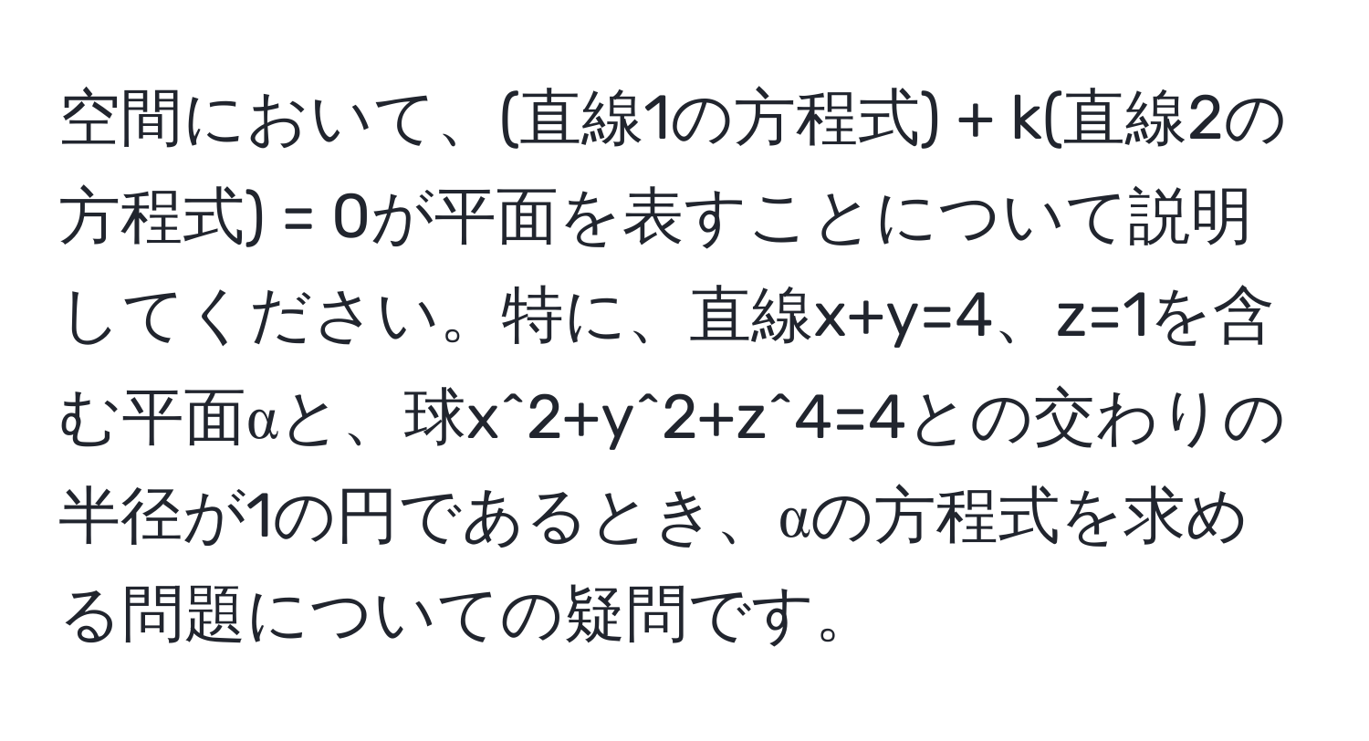 空間において、(直線1の方程式) + k(直線2の方程式) = 0が平面を表すことについて説明してください。特に、直線x+y=4、z=1を含む平面αと、球x^2+y^2+z^4=4との交わりの半径が1の円であるとき、αの方程式を求める問題についての疑問です。