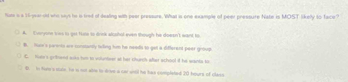 hate is a 16-year -old who says he is tired of dealing with peer pressure. What is one example of peer pressure Nate is MOST likely to face?
A. Everyone tries to get Nate to drink alcohol even though he doesn't want to
B. Nale's parents are constantly tolling him he needs to get a different peer group.
C. Nate's girilneed asks him to volunteer at her church after school if he wants to.
D. In Nate's sude, he is not able to drive a car until he has completed 20 hours of class