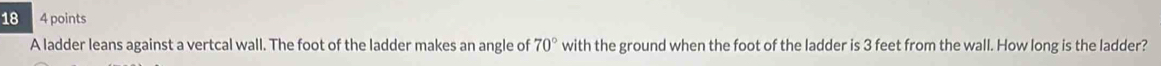 18 4 points 
A ladder leans against a vertcal wall. The foot of the ladder makes an angle of 70° with the ground when the foot of the ladder is 3 feet from the wall. How long is the ladder?