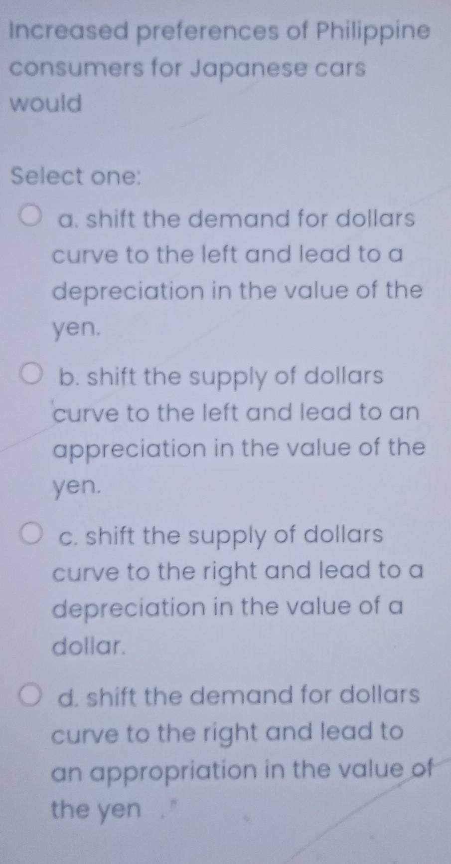 Increased preferences of Philippine
consumers for Japanese cars
would
Select one:
a. shift the demand for dollars
curve to the left and lead to a
depreciation in the value of the
yen.
b. shift the supply of dollars
curve to the left and lead to an 
appreciation in the value of the
yen.
c. shift the supply of dollars
curve to the right and lead to a
depreciation in the value of a
dollar.
d. shift the demand for dollars
curve to the right and lead to
an appropriation in the value of
the yen . ''