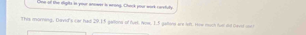 One of the digits in your answer is wrong. Check your work carefully. 
This morning, David's car had 29.15 gallons of fuel. Now, 1.5 gallons are left. How much fuel did David use?