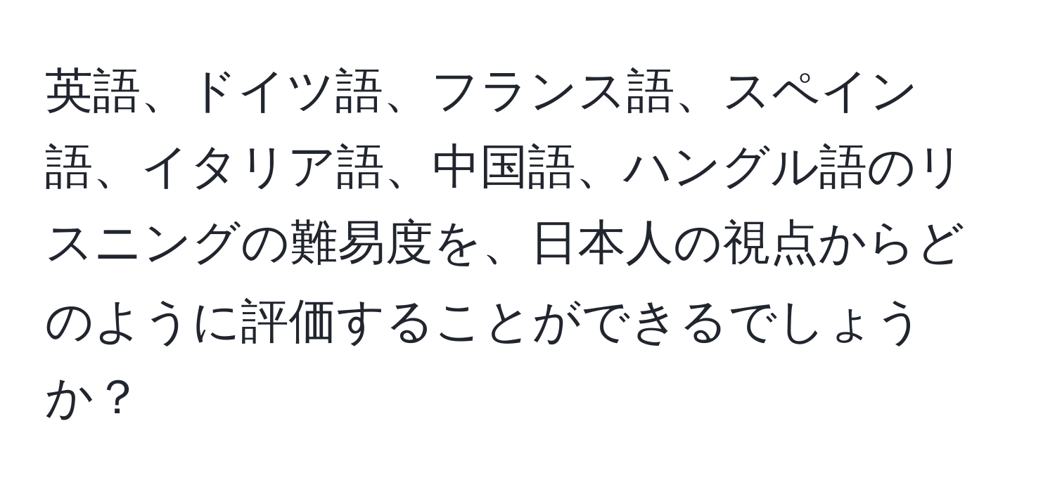 英語、ドイツ語、フランス語、スペイン語、イタリア語、中国語、ハングル語のリスニングの難易度を、日本人の視点からどのように評価することができるでしょうか？