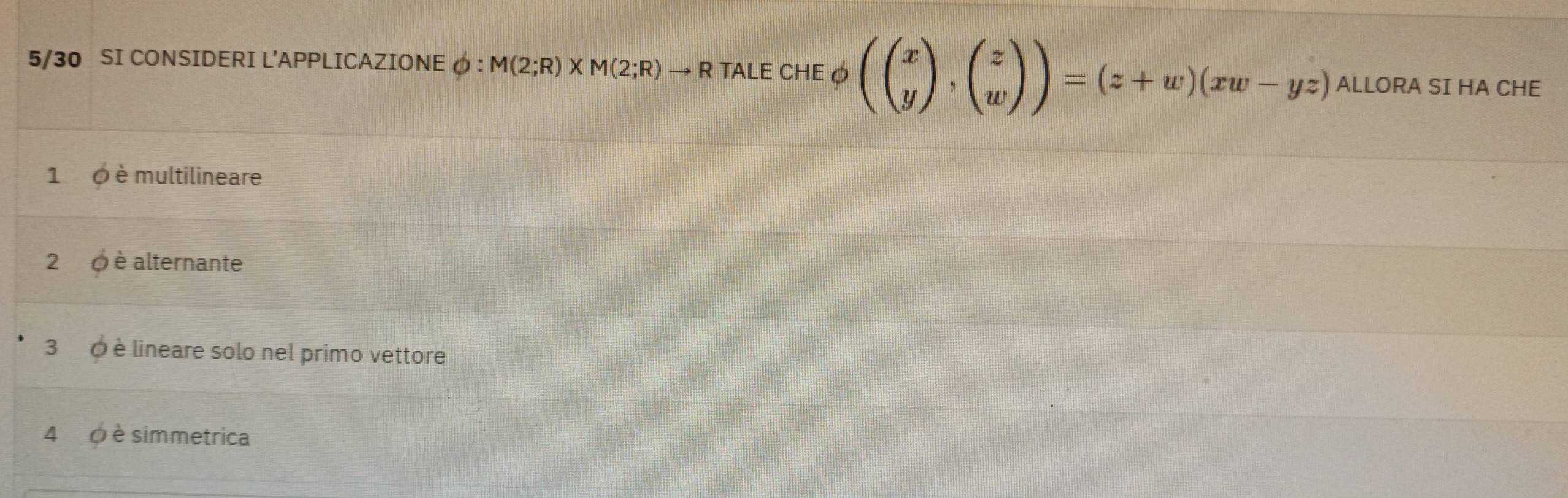 5/30 SI CONSIDERI L'APPLICAZIONE φ : M(2;R)* M(2;R)to R TALE CHEφ (beginpmatrix x yendpmatrix ,beginpmatrix z wendpmatrix )=(z+w)(xw-yz) ALLORA SI HA CHE
1 0 è multilineare
2 0 è alternante
3 ∅ è lineare solo nel primo vettore
4 0 è simmetrica