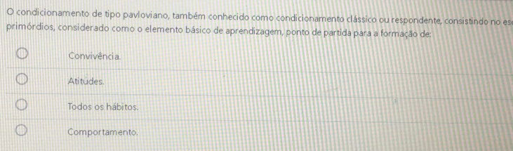 condicionamento de tipo pavloviano, também conhecido como condicionamento clássico ou respondente, consistindo no es
primórdios, considerado como o elemento básico de aprendizagem, ponto de partida para a formação de:
Convivência.
Atitudes.
Todos os hábitos.
Compor tamento.