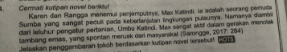 Cermati kutipan novel beriktu! 
Karen dan Rangga menemul penjemputrya, Max Katindi, la adalah seorang pemuda 
Sumba yang sangat peduli pada kebarlanjutan lingkungan pulaunya, Namanya diambil 
dari leluhur pengatur pertanian, Umbu Katindi. Max sangat aktif dalam gerakan menolak 
tambang emas, yang spontan meruak dari masyarakat (Sarongge, 2017: 284) 
Jelaskan penggambaran tokoh berdasarkan kutipan novel tersebut