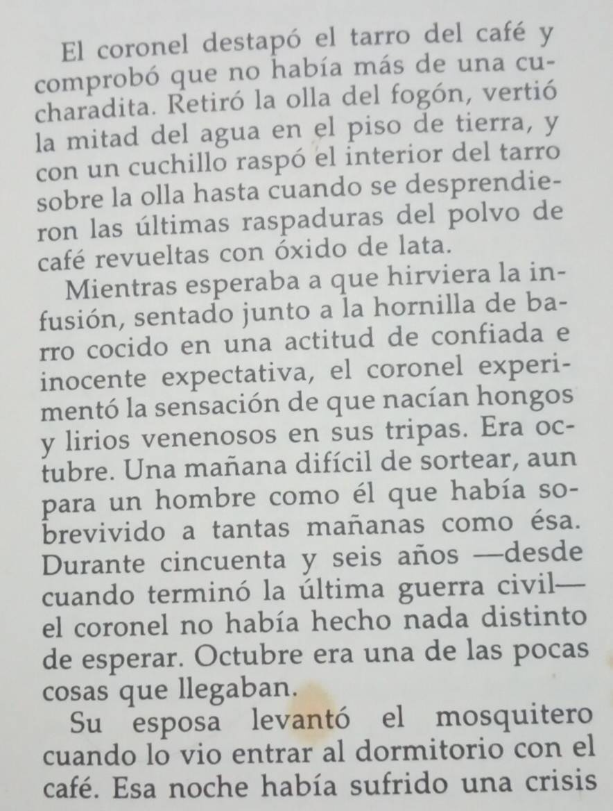 El coronel destapó el tarro del café y 
comprobó que no había más de una cu- 
charadita. Retiró la olla del fogón, vertió 
la mitad del agua en el piso de tierra, y 
con un cuchillo raspó el interior del tarro 
sobre la olla hasta cuando se desprendie- 
ron las últimas raspaduras del polvo de 
café revueltas con óxido de lata. 
Mientras esperaba a que hirviera la in- 
fusión, sentado junto a la hornilla de ba- 
rro cocido en una actitud de confiada e 
inocente expectativa, el coronel experi- 
mentó la sensación de que nacían hongos 
y lirios venenosos en sus tripas. Era oc- 
tubre. Una mañana difícil de sortear, aun 
para un hombre como él que había so- 
brevivido a tantas mañanas como ésa. 
Durante cincuenta y seis años —desde 
cuando terminó la última guerra civil— 
el coronel no había hecho nada distinto 
de esperar. Octubre era una de las pocas 
cosas que llegaban. 
Su esposa levantó el mosquitero 
cuando lo vio entrar al dormitorio con el 
café. Esa noche había sufrido una crisis