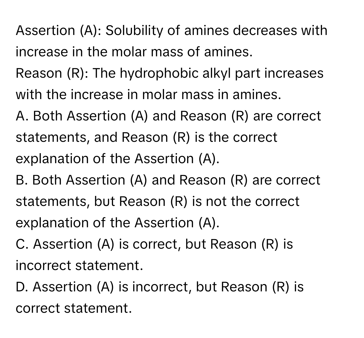 Assertion (A): Solubility of amines decreases with increase in the molar mass of amines.

Reason (R): The hydrophobic alkyl part increases with the increase in molar mass in amines.

A. Both Assertion (A) and Reason (R) are correct statements, and Reason (R) is the correct explanation of the Assertion (A).
B. Both Assertion (A) and Reason (R) are correct statements, but Reason (R) is not the correct explanation of the Assertion (A).
C. Assertion (A) is correct, but Reason (R) is incorrect statement.
D. Assertion (A) is incorrect, but Reason (R) is correct statement.