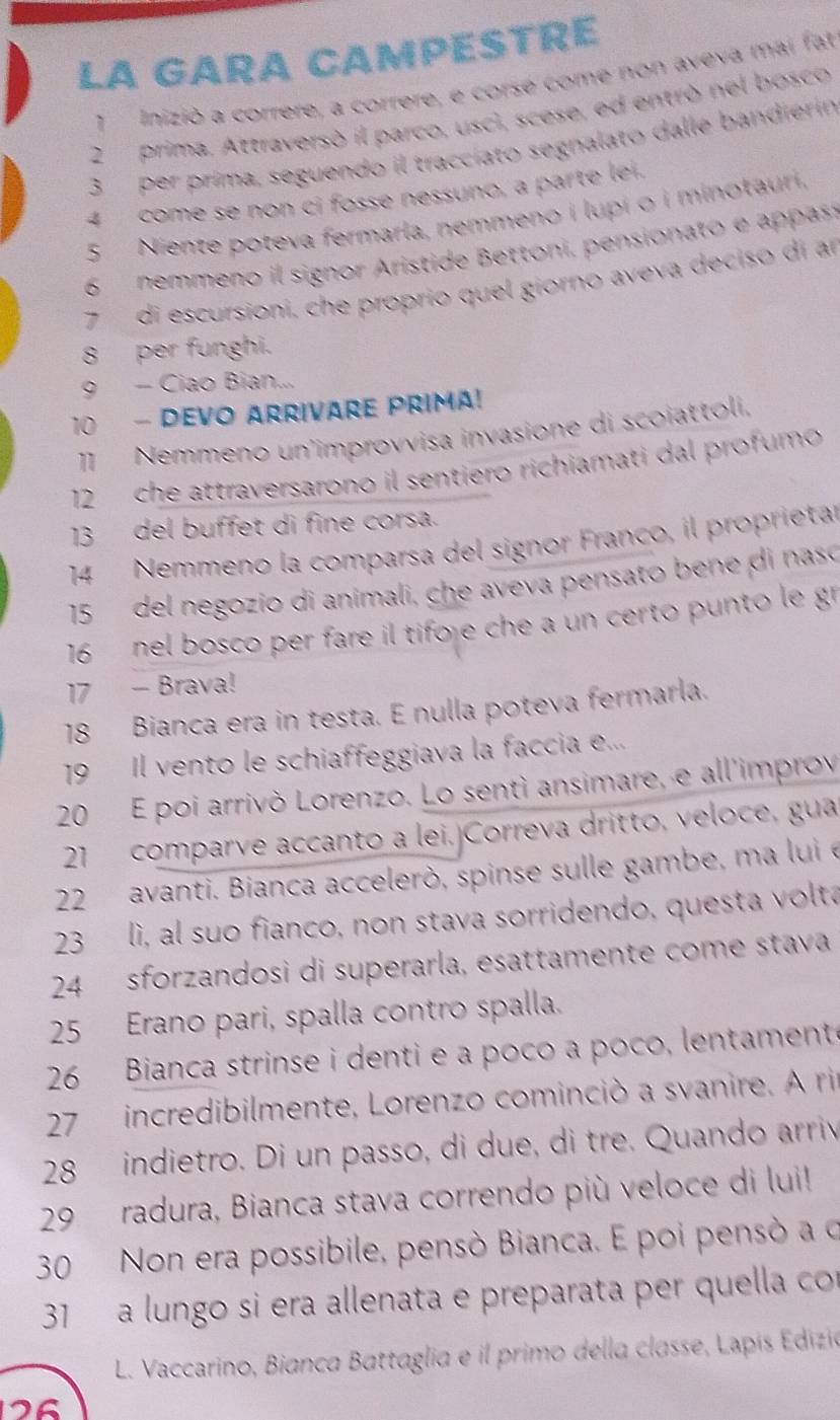 LA GARA CAMPESTRE
1 Inizió a correre, a correre, e corsé come non aveva mai fat
2prima. Attraversó il parco, uscì, scese, ed entró nel bosco
3 per prima, seguendo il traccíato segnalato dalle bandierín
4 come se non ci fosse nessuno, a parte lei.
5 Niente poteva fermarla, nemmeno i lupi o i minotauri.
6 nemmeno il signor Aristide Bettoni, pensionato e appass
7 di escursioni, che proprío quel giorno aveva deciso di an
8  per funghi.
9 - Ciao Bian...
10 - DEVO ARRIVARE PRIMA!
11 Nemmeno un'improvvisa invasione di scoiattoli,
12 che attraversarono il sentiero richiamati dal profumo
13 del buffet di fine corsa.
14 Nemmeno la comparsa del signor Franco, il proprietar
15 del negozio di animali, che aveva pensato bene di nasó
16  nel bosco per fare il tifore che a un certo punto le gr
17 - Brava!
18 Bianca era in testa. E nulla poteva fermarla.
19 Il vento le schiaffeggiava la faccia e...
20 E poi arrivò Lorenzo. Lo sentì ansimare, e all'improv
21 comparve accanto a lei, Correva dritto, veloce, gua
22 avanti. Bianca accelerò, spinse sulle gambe, ma lui e
23 lì, al suo fianco, non stava sorridendo, questa volta
24 sforzandosi di superarla, esattamente come stava
25 Erano pari, spalla contro spalla.
26 Bianca strinse i denti e a poco a poco, lentament
27 incredibilmente, Lorenzo cominció a svanire. A ri
28 indietro. Di un passo, di due, di tre. Quando arriv
29 radura, Bianca stava correndo più veloce di lui!
30 Non era possibile, pensò Bianca. E poi pensó a o
31 a lungo si era allenata e preparata per quella con
L. Vaccarino, Bianca Battaglia e il primo della classe, Lapís Edizia