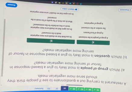 3A 3√ 3C 3D 3E 3F 30 Summary
A restaurant is carrying out a questionnaire to see if people think they
should serve more vegetarian meals.
a) Which group of people is most likely to give a biased response in
favour of serving more vegetarian meals?
b) Which question is most likely to give a biased response in favour of
serving more vegetarian meals?
a)
b)
A group of people in the restaurant Do you think that we should seeve more vegetarian meals in the restaurant?
A group of local farmers
The workers at the restaurant Do you agree that we should serve more vegetarian
meals as they are better for the environment?
A group of vegetarians What do you think of the quality of the meals in the restaurant?
Do you agree that we shouldn't serve more vegetarian
< Previous €* Watch video
Answer