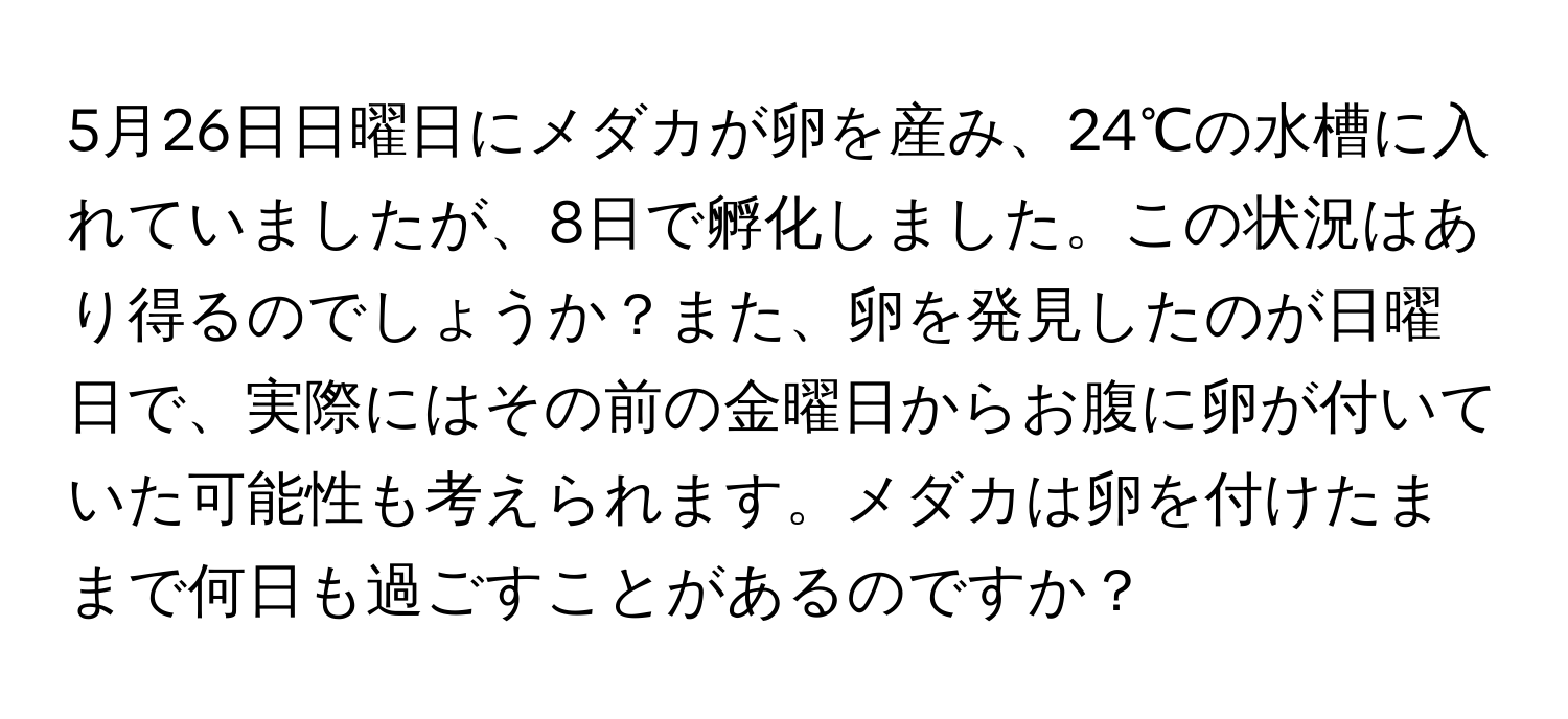 5月26日日曜日にメダカが卵を産み、24℃の水槽に入れていましたが、8日で孵化しました。この状況はあり得るのでしょうか？また、卵を発見したのが日曜日で、実際にはその前の金曜日からお腹に卵が付いていた可能性も考えられます。メダカは卵を付けたままで何日も過ごすことがあるのですか？