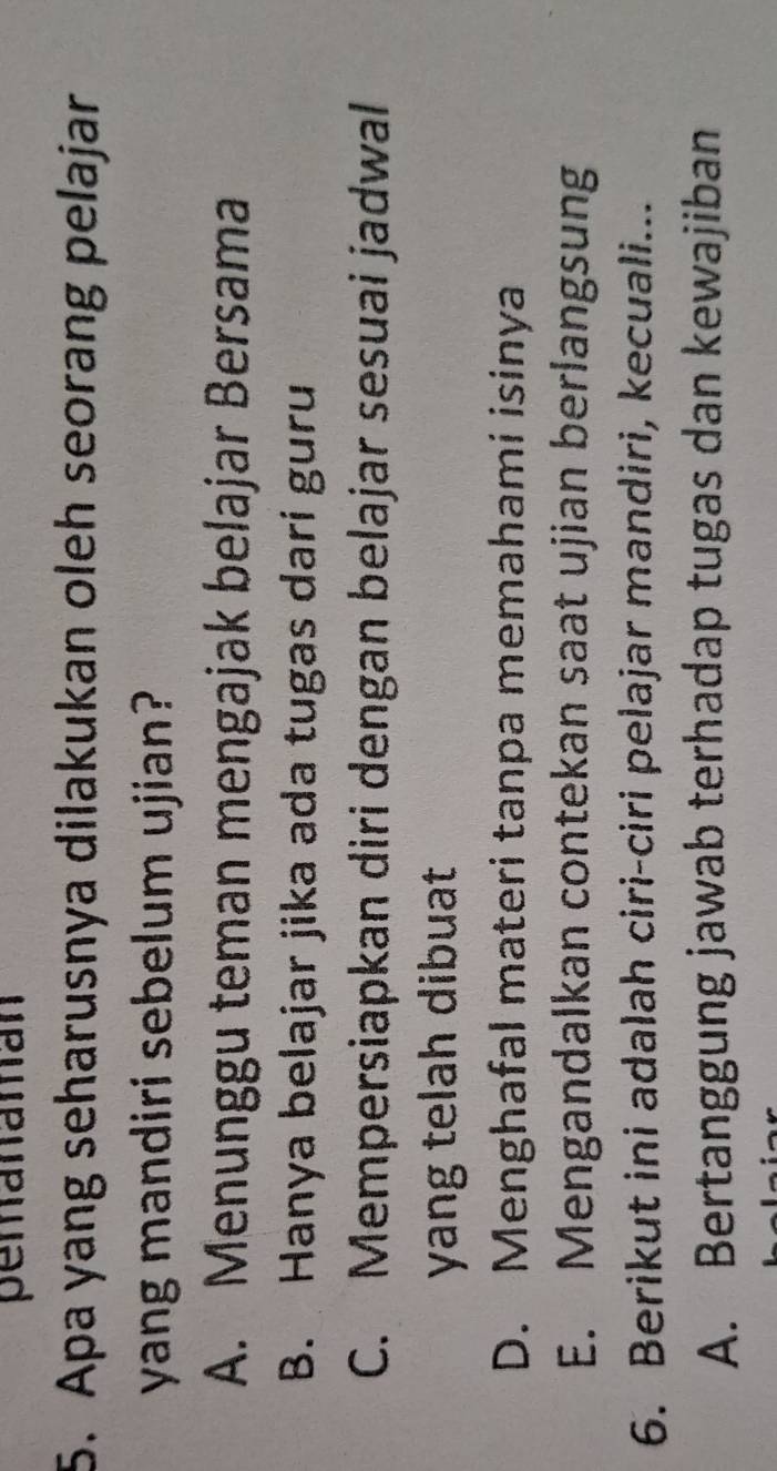 pemanaman
5. Apa yang seharusnya dilakukan oleh seorang pelajar
yang mandiri sebelum ujian?
A. Menunggu teman mengajak belajar Bersama
B. Hanya belajar jika ada tugas dari guru
C. Mempersiapkan diri dengan belajar sesuai jadwal
yang telah dibuat
D. Menghafal materi tanpa memahami isinya
E. Mengandalkan contekan saat ujian berlangsung
6. Berikut ini adalah ciri-ciri pelajar mandiri, kecuali...
A. Bertanggung jawab terhadap tugas dan kewajiban