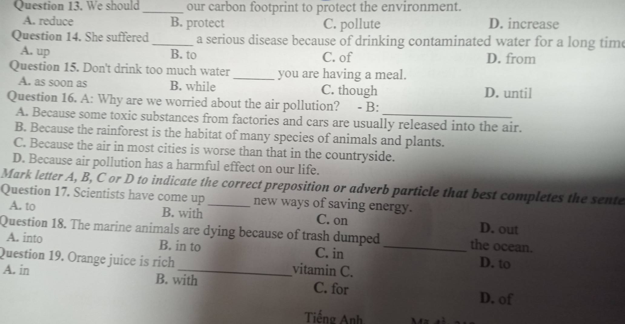 We should _our carbon footprint to protect the environment.
A. reduce B. protect C. pollute D. increase
Question 14. She suffered _a serious disease because of drinking contaminated water for a long time
A. up B. to D. from
C. of
Question 15. Don't drink too much water
_you are having a meal.
A. as soon as B. while C. though
D. until
Question 16. A: Why are we worried about the air pollution? - B:
A. Because some toxic substances from factories and cars are usually released into the air.
B. Because the rainforest is the habitat of many species of animals and plants.
C. Because the air in most cities is worse than that in the countryside.
D. Because air pollution has a harmful effect on our life.
Mark letter A, B, C or D to indicate the correct preposition or adverb particle that best completes the sente
Question 17. Scientists have come up _new ways of saving energy.
A. to B. with C. on D. out
Question 18. The marine animals are dying because of trash dumped _the ocean.
A. into B. in to
C. in
Question 19. Orange juice is rich _vitamin C.
D. to
A. in B. with
C. for
D. of
Tiếng Anh