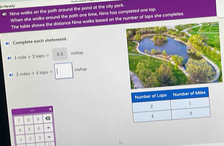 Understand 17 0 p 
S iReady 
4 Nina walks on the path around the pond at the city park. 
When she walks around the path one time, Nina has completed one lap. 
The table shows the distance Nina walks based on the number of laps she completes. 
Complete each statement.
1mile/ 2lops=0.5 mi/lap
4 2miles/ 4laps=□ minap... ×
7 B 9
4 5 6
1 2 3