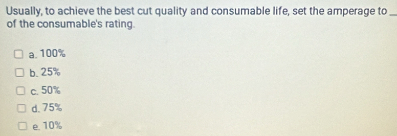 Usually, to achieve the best cut quality and consumable life, set the amperage to_
of the consumable's rating.
a. 100%
b. 25%
c. 50%
d. 75%
e. 10%