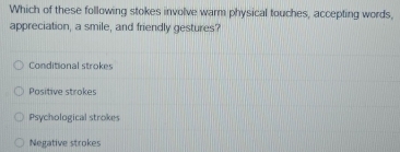 Which of these following stokes involve warm physical touches, accepting words,
appreciation, a smile, and friendly gestures?
Conditional strokes
Positive strokes
Psychological strokes
Negative strokes