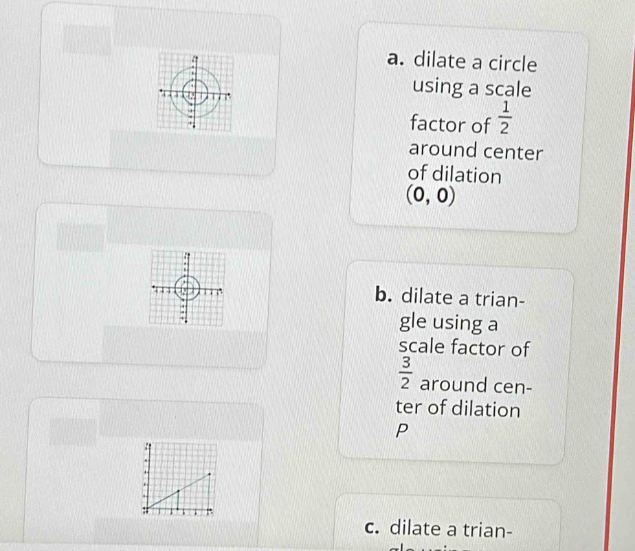 dilate a circle 
using a scale 
factor of  1/2 
around center 
of dilation
(0,0)
b. dilate a trian- 
gle using a 
scale factor of
 3/2  around cen- 
ter of dilation 
P 
. 
. 
: 
c. dilate a trian-