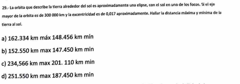 29.- La orbita que describe la tierra alrededor del sol es aproximadamente una elipse, con el sol en uno de los focos. Sí el eje
mayor de la orbita es de 300 000 km y la excentricidad es de 0,017 aproximadamente. Hallar la distancia máxima y minima de la
tierra al sol.
a) 162.334 km máx 148.456 km mín
b) 152.550 km max 147.450 km min
c) 234,566 km max 201. 110 km min
d) 251.550 km max 187.450 km min