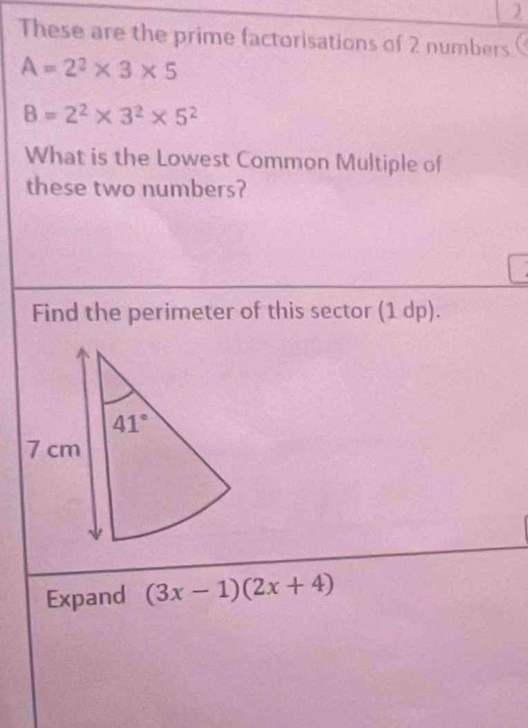 These are the prime factorisations of 2 numbers.
A=2^2* 3* 5
B=2^2* 3^2* 5^2
What is the Lowest Common Multiple of
these two numbers?
Find the perimeter of this sector (1 dp).
Expand (3x-1)(2x+4)