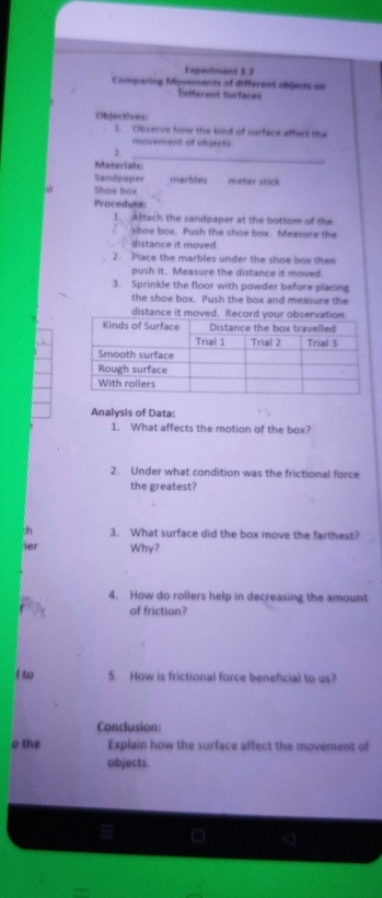 Experiment 3.2 
Comparing Movements of different objects on 
Different Surfaces 
Objectives: 
1. Observe how the kind of surface affect the 
movement of objacts. 
_ 
2. 
Materials: 
Sandpaper marbles meter stick 
d Shoe box 
Procedure 
1. Atach the sandpaper at the bottom of the 
sboe box. Push the shoe box. Measure the 
distance it moved. 
2. Place the marbles under the shoe box then 
push it. Measure the distance it moved. 
3. Sprinkle the floor with powder before placing 
the shoe box. Push the box and measure the 
distan 
Analysis of Data: 
1. What affects the motion of the box? 
2. Under what condition was the frictional force 
the greatest? 
3. What surface did the box move the farthest? 
ser Why? 
4. How do rollers help in decreasing the amount 
of friction? 
I to 5. How is frictional force beneficial to us? 
Conclusion: 
o the Explain how the surface affect the movement of 
objects.
