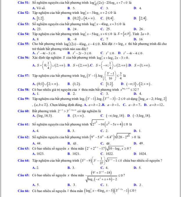 Sổ nghiệm nguyên của bắt phương trình log _sqrt(2)^2(2x)-23log _2x+7<0</tex> là
A. Vô số. B. 5. C. 3. D. 4.
Câu 52: Tập nghiệm của bắt phương trình log _2^(2x-3log _2)x+2≤ 0 là
A. [1;2]. B. (0;2]∪ [4;+∈fty ) C. (0;4]. D. [2;4].
Câu 53: Số nghiệm nguyên của bắt phương trình log _3^(2x-4log _3)x+3≤ 0 là
A. 23. B. 24 . C. 25 . D. 26 .
Câu 54: Tập nghiệm của bắt phương trình log _2^(2x-5log _2)x+6≤ 0 là S=[a;b]. Tính 2a+b.
A. 8 B. -8 C. 7 D. 16
Câu 55: Cho bất phương trình log _2^(2(2x)-4log _2)x-4≤ 0. Khi đặt t=log _2x thì bắt phương trình đã cho
trở thành bắt phương trình nào sau đây?
A. t^2-4t-3≤ 0. B. t^2-2t-3≤ 0. C. t^2≤ 0. D. t^2-4t-4≤ 0.
Câu 56: Xác định tập nghiệm S của bất phương trình log _2^(2x+log _2)2x-3>0.
A. S=(0; 1/4 )∪ (2;+∈fty ). B. S=(2;+∈fty ) .C. S=(-∈fty ; 1/4 )∪ (2;+∈fty ) .D. S=(1;+∈fty ).
Câu 57: Tập nghiệm của bắt phương trình log _4(3^x-1).log _ 1/4 ( (3^x-1)/16 )≤  3/4  là
A. (0;1]∪ [2;+∈fty ). B. (1;2). C. [1;2]. D. (-∈fty ;1]∪ [2;+∈fty ).
Câu 58: Có bao nhiêu giá trị nguyên của x thỏa mãn bắt phương trình x^(log _2)x+4≤ 32 ?
A. 1. B. 2. C. 3. D. 4.
Câu 59: Tập nghiệm của bắt phương trình log _3(3^x-1).log _3(3^(x+1)-3)-2≤ 0 có dạng [log _3a-2;blog _32]
(a,b∈ Z). Chọn khẳng định đúng. A. a+b=2. .B. a-b=1. C. a-b=7. D. a+b=12.
Câu 60: Bất phương trình 2^(x-3)>3^(x^2)-5x+6 có tập nghiệm là
A. (log _318;3). B. (3;+∈fty ). C. (-∈fty ;log _318) D. (-3;log _318).
Câu 61: Số nghiệm nguyên của bắt phương trình sqrt(2^(x^2))-16(x^2-5x+4)≤ 0 là
A. 4. B. 3. C. 2. D. 1.
Câu 62: Số nghiệm nguyên của bắt phương trình (9^x-5.6^x-6.4^x)sqrt(128-2^(sqrt x))>0 là
A. 44 . B. 45 . C. 48 . D. 49 .
Câu 63: Có bao nhiêu số nguyên x thỏa mãn (2^x+2^(4-x)-17)sqrt(10-log _2)x≥ 0 ?
A. 1023. B. 1021. C. 1022. D. 1024.
Câu 64: Tập nghiệm của bắt phương trình (3^(2x)-9)(3^x- 1/27 )sqrt(3^(x+1)-1)≤ 0 chứa bao nhiêu số nguyên ?
A. 2. B. 3. C. 4. D. 5.
Câu 65: Có bao nhiêu số nguyên x thỏa mãn frac (9^x+3^(x+1)-18)sqrt(log _2)(-x^2+x+6)-2≤ 0 ?
A. 5 . B. 3 . C. 1. D. 2 .
Câu 66: Có bao nhiêu số nguyên 1 thỏa mãn (log _2^(2x-4log _2)x-5)(3^(x^2)-5x-1)≤ 0 ?