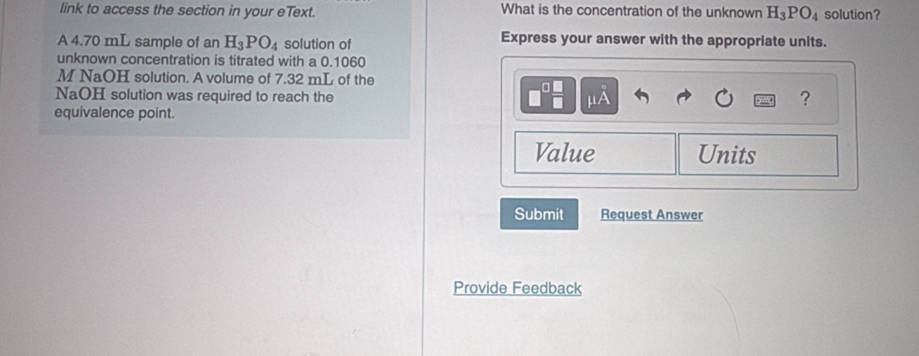 link to access the section in your eText. What is the concentration of the unknown H_3PO_4 solution? 
A 4.70 mL sample of an H_3PO_4 solution of 
Express your answer with the appropriate units. 
unknown concentration is titrated with a 0.1060
M NaOH solution. A volume of 7.32 mL of the 
NaOH solution was required to reach the μA
? 
equivalence point. 
Value Units 
Submit Request Answer 
Provide Feedback
