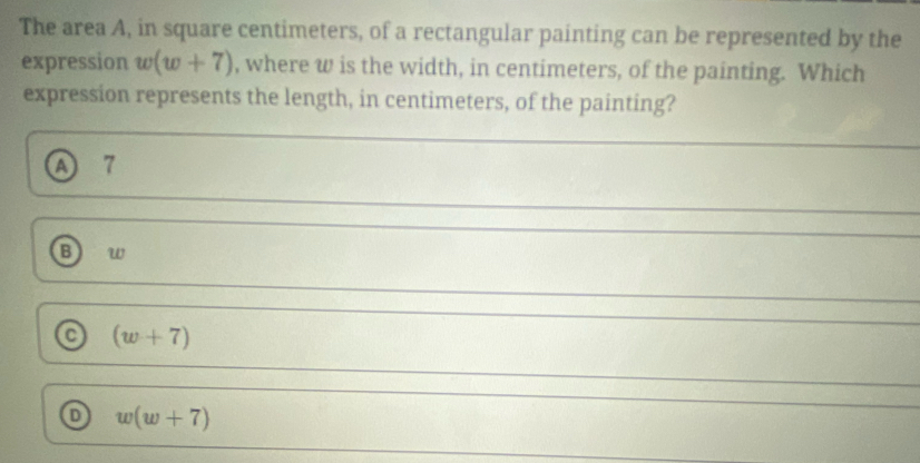 The area A, in square centimeters, of a rectangular painting can be represented by the
expression w(w+7) , where w is the width, in centimeters, of the painting. Which
expression represents the length, in centimeters, of the painting?
A) 7
B) w
a (w+7)
w(w+7)