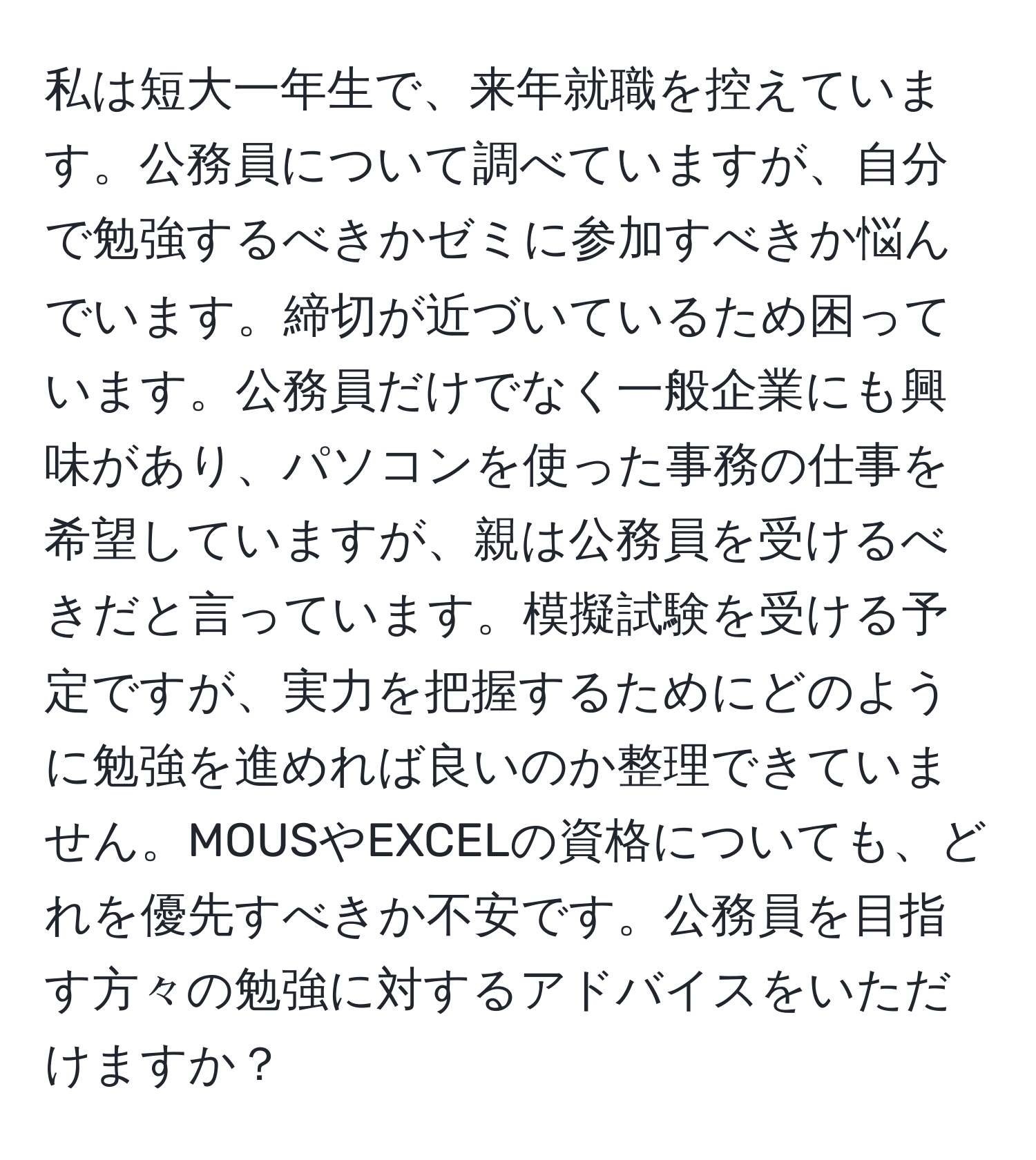 私は短大一年生で、来年就職を控えています。公務員について調べていますが、自分で勉強するべきかゼミに参加すべきか悩んでいます。締切が近づいているため困っています。公務員だけでなく一般企業にも興味があり、パソコンを使った事務の仕事を希望していますが、親は公務員を受けるべきだと言っています。模擬試験を受ける予定ですが、実力を把握するためにどのように勉強を進めれば良いのか整理できていません。MOUSやEXCELの資格についても、どれを優先すべきか不安です。公務員を目指す方々の勉強に対するアドバイスをいただけますか？