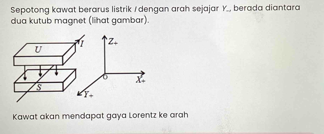 Sepotong kawat berarus listrik / dengan arah sejajar Y _, berada diantara 
dua kutub magnet (lihat gambar). 
I Z_+
U
6
X+
S
Y+
Kawat akan mendapat gaya Lorentz ke arah