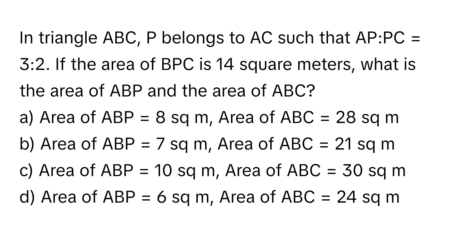 In triangle ABC, P belongs to AC such that AP:PC = 3:2. If the area of BPC is 14 square meters, what is the area of ABP and the area of ABC?

a) Area of ABP = 8 sq m, Area of ABC = 28 sq m
b) Area of ABP = 7 sq m, Area of ABC = 21 sq m
c) Area of ABP = 10 sq m, Area of ABC = 30 sq m
d) Area of ABP = 6 sq m, Area of ABC = 24 sq m