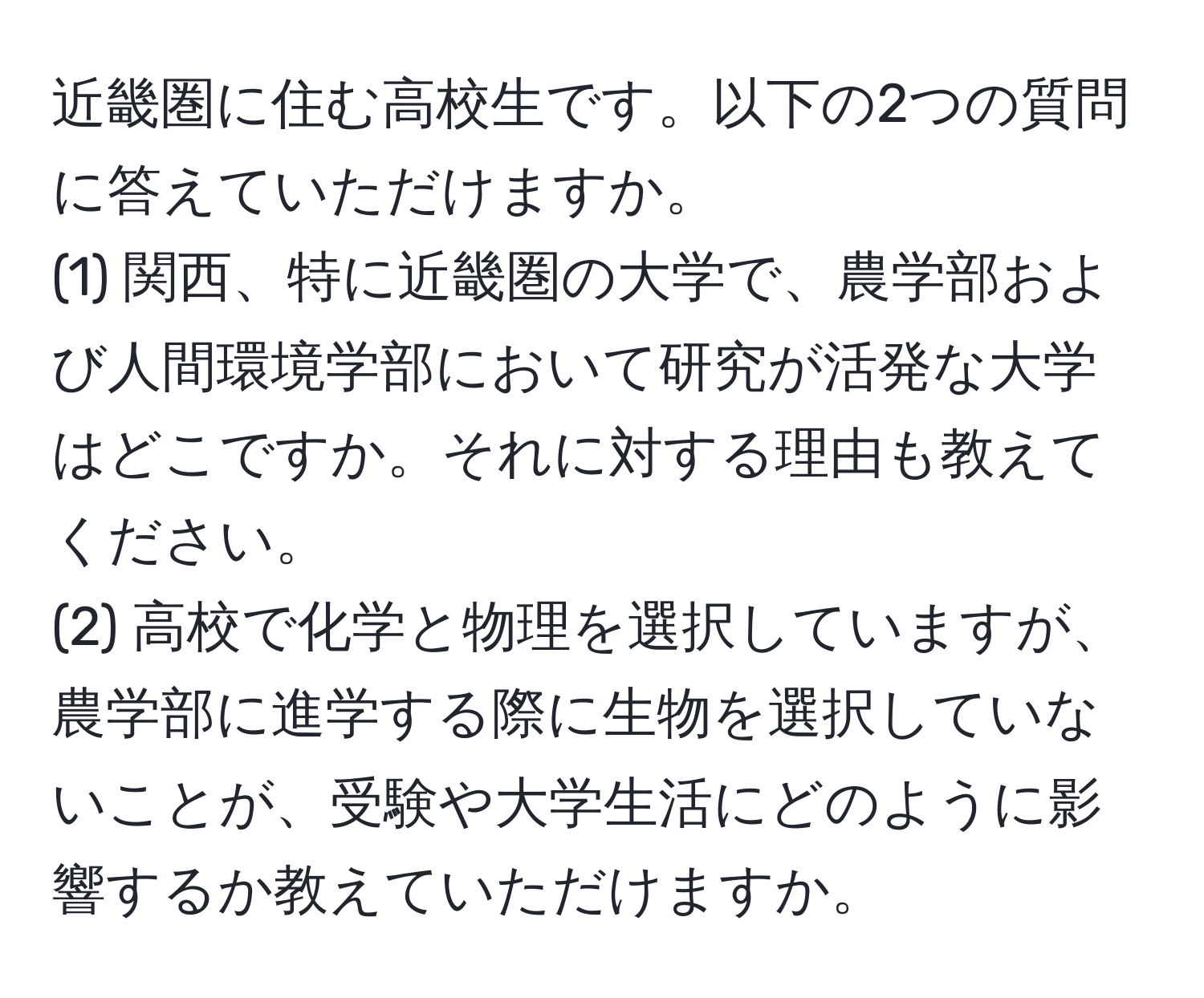 近畿圏に住む高校生です。以下の2つの質問に答えていただけますか。  
(1) 関西、特に近畿圏の大学で、農学部および人間環境学部において研究が活発な大学はどこですか。それに対する理由も教えてください。  
(2) 高校で化学と物理を選択していますが、農学部に進学する際に生物を選択していないことが、受験や大学生活にどのように影響するか教えていただけますか。