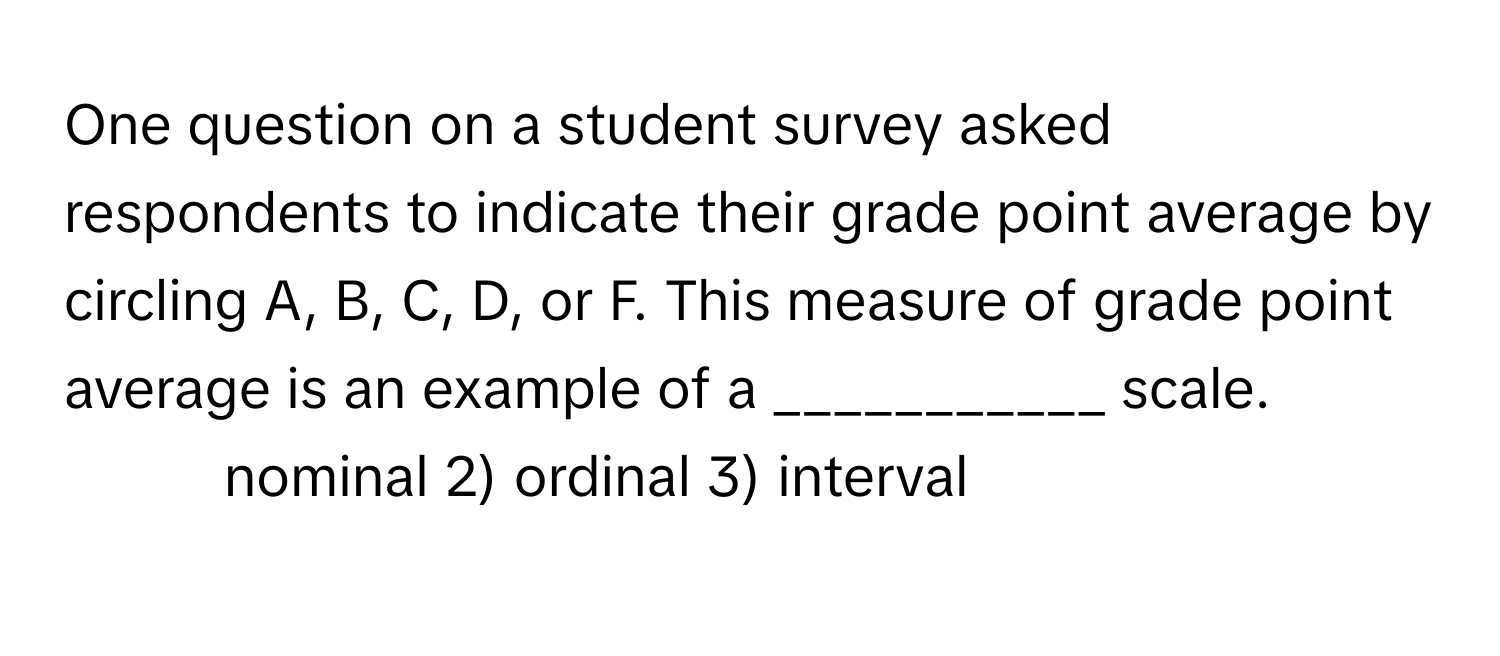 One question on a student survey asked respondents to indicate their grade point average by circling A, B, C, D, or F. This measure of grade point average is an example of a ___________ scale.

1) nominal 2) ordinal 3) interval