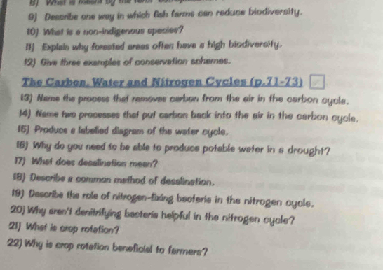 Describe one way in which 6sh farms can reduce biodiversity. 
10] What is a non-indigenous species? 
II) Explain why forested areas often have a high biodiversity. 
12) Give three examples of conservation schemes. 
The Carbon. Water and Nitrogen Cycles (p.71-73) 
[3) Name the process that removes carbon from the air in the carbon cycle. 
14) Name two processes that put carbon back into the air in the carbon cycle. 
15] Produce a labelled disgram of the water cycle. 
16) Why do you need to be able to produce potable weter in a drought? 
17) What does desalinetion mean? 
18) Describe a comman method of desalination. 
19) Describe the role of nitrogen-fixing becteria in the nitrogen cycle. 
20) Why aren't denitrifying bacteris helpful in the nitrogen cycle? 
21 What is crop rotation? 
22) Why is crop rofetion beneficial to farmers?