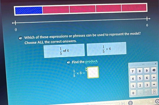 6
0
4 Which of these expressions or phrases can be used to represent the model?
Choose ALL the correct answers.
 1/5  of 6
 1/5 * 6
D Find the product.
. . ×
 1/5 * 6=□
7 8 9
4 5 6 ←
1 2 3
0
D