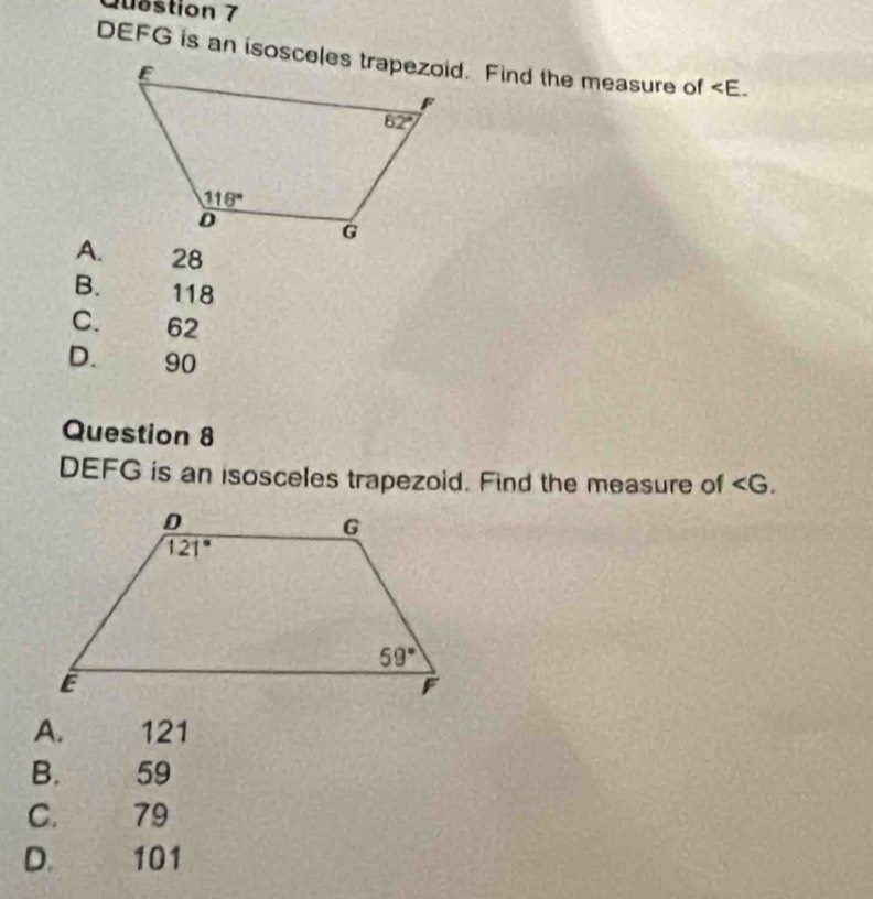 Quðstion 7

A. 28
B. 118
C. 62
D. 90
Question 8
DEFG is an isosceles trapezoid. Find the measure of ∠ G.
A. 121
B. 59
C. 79
D. 101