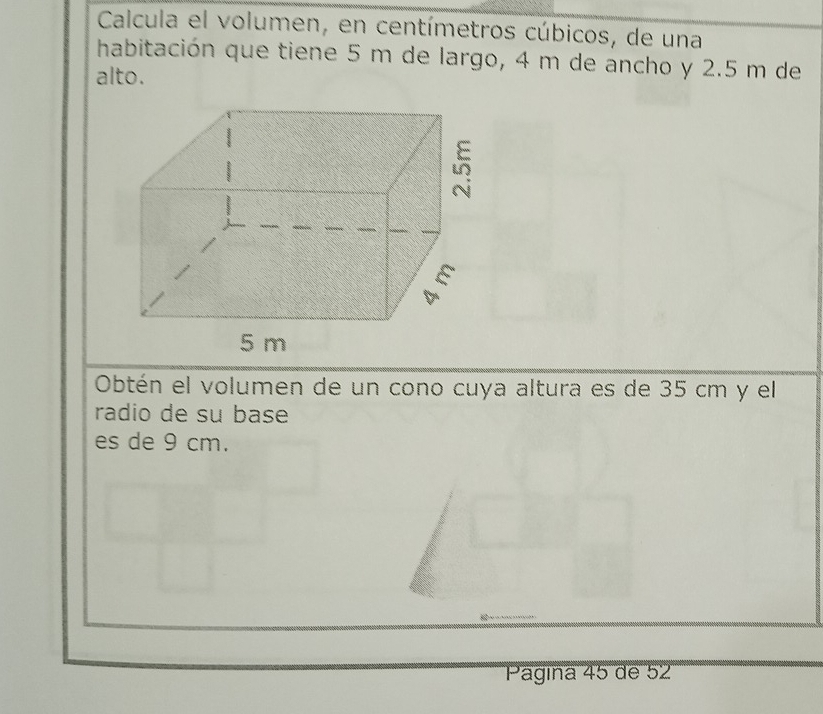 Calcula el volumen, en centímetros cúbicos, de una 
habitación que tiene 5 m de largo, 4 m de ancho y 2.5 m de 
alto. 
Obtén el volumen de un cono cuya altura es de 35 cm y el 
radio de su base 
es de 9 cm. 
Pagina 45 de 52