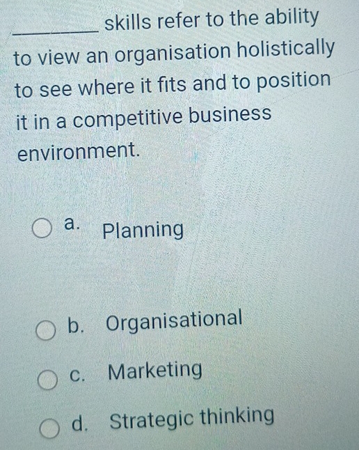 skills refer to the ability
_
to view an organisation holistically
to see where it fits and to position
it in a competitive business
environment.
a. Planning
b. Organisational
c. Marketing
d. Strategic thinking