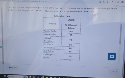 s99294667module_iters_id-22088522 C 
1 A 3ookm 
bach year, Forbes, magazine complles a lists of the 400 richest Americans, The table below includes the top 8 on the 
list. Determine the population variance. Round your answer to the nearest tenth, if necessary 
9 
* Previous 
Next *