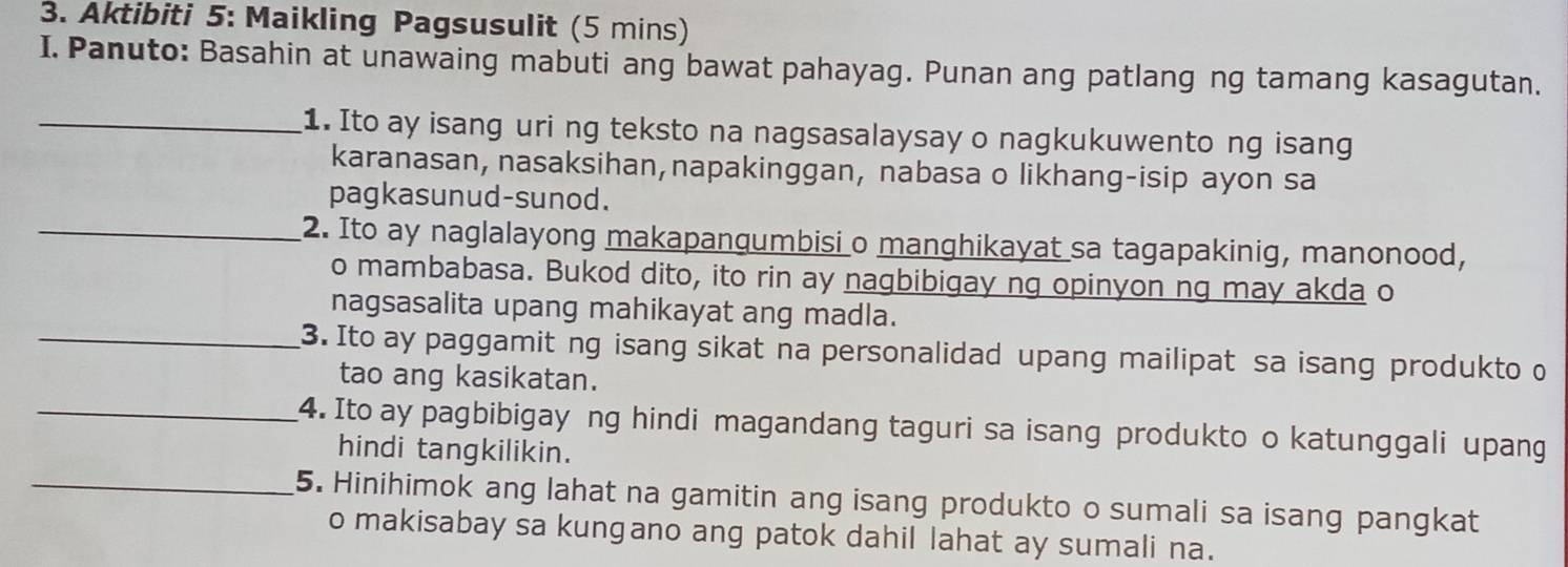 Aktibiti 5: Maikling Pagsusulit (5 mins) 
I. Panuto: Basahin at unawaing mabuti ang bawat pahayag. Punan ang patlang ng tamang kasagutan. 
_1. Ito ay isang uri ng teksto na nagsasalaysay o nagkukuwento ng isang 
karanasan, nasaksihan,napakinggan, nabasa o likhang-isip ayon sa 
pagkasunud-sunod. 
_2. Ito ay naglalayong makapangumbisi o manghikayat sa tagapakinig, manonood, 
o mambabasa. Bukod dito, ito rin ay nagbibigay ng opinyon ng may akda o 
nagsasalita upang mahikayat ang madla. 
_3. Ito ay paggamit ng isang sikat na personalidad upang mailipat sa isang produkto o 
tao ang kasikatan. 
_4. Ito ay pagbibigay ng hindi magandang taguri sa isang produkto o katunggali upang 
hindi tangkilikin. 
_5. Hinihimok ang lahat na gamitin ang isang produkto o sumali sa isang pangkat 
o makisabay sa kungano ang patok dahil lahat ay sumali na.