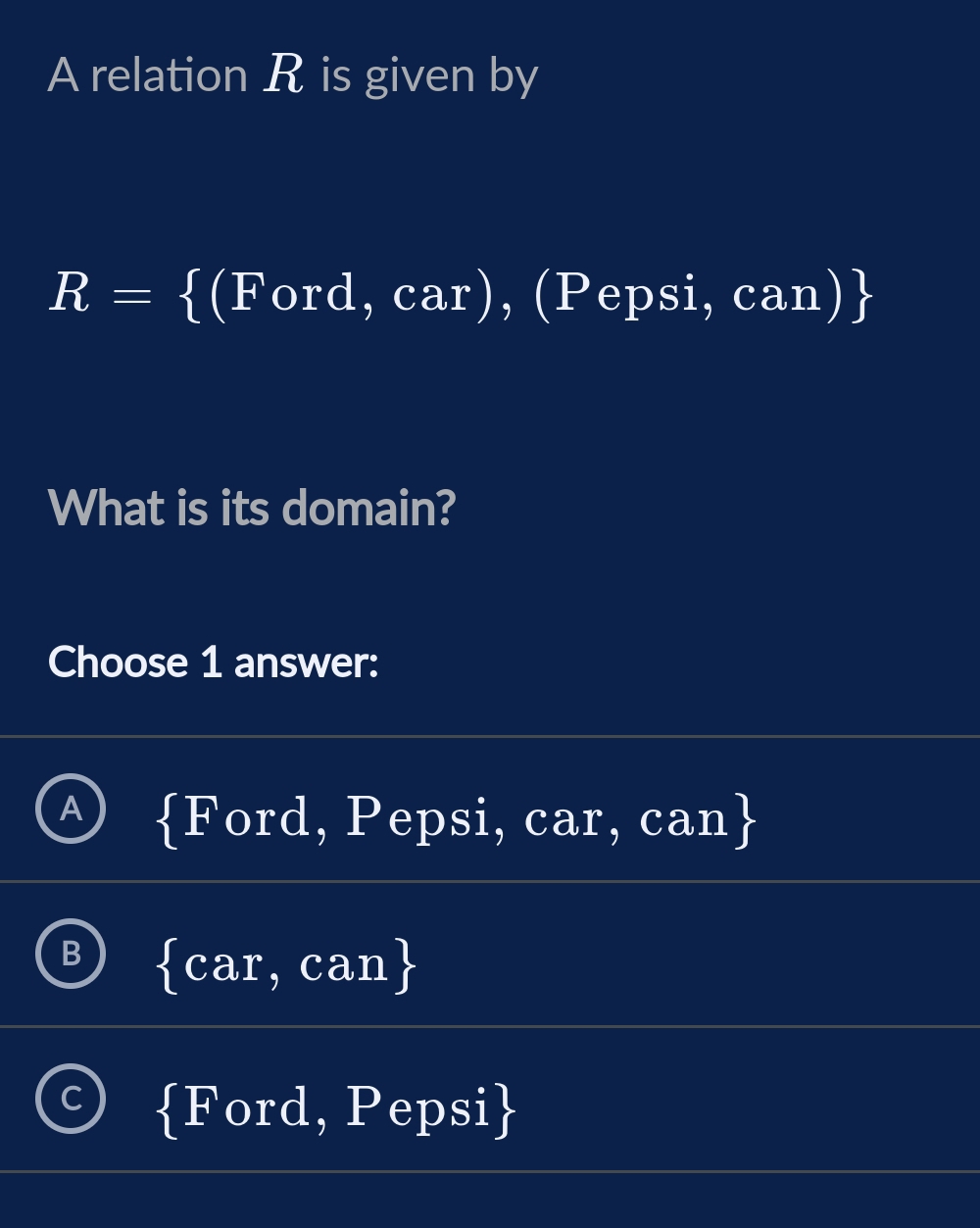 A relation R is given by
R= (Ford,car) , (Pepsi, c an)
What is its domain?
Choose 1 answer:
A  Ford , Pepsi, car, C
can
B  car,can
C  Ford , Pepsi