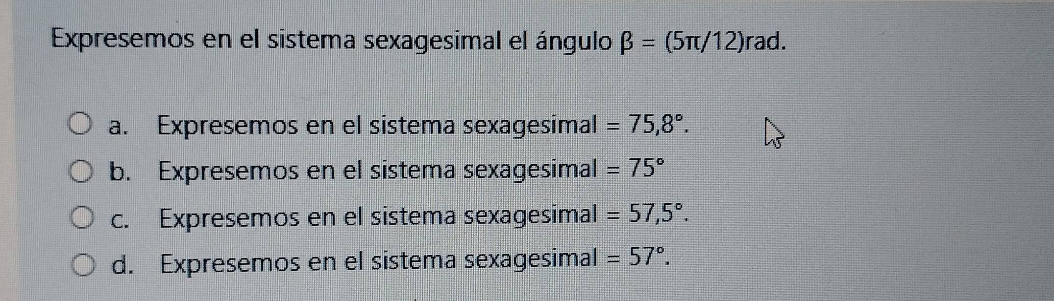 Expresemos en el sistema sexagesimal el ángulo beta =(5π /12) rad.
a. Expresemos en el sistema sexagesimal =75,8°.
b. Expresemos en el sistema sexagesimal =75°
c. Expresemos en el sistema sexagesimal =57,5°.
d. Expresemos en el sistema sexagesimal =57°.