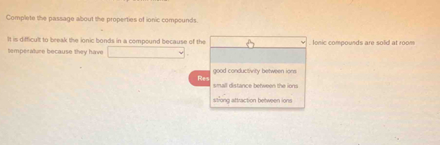 Complete the passage about the properties of ionic compounds.
It is difficult to break the ionic bonds in a compound because of the . Ionic compounds are solid at room
temperature because they have
good conductivity between ions
Res
small distance between the ions
strong attraction between ions