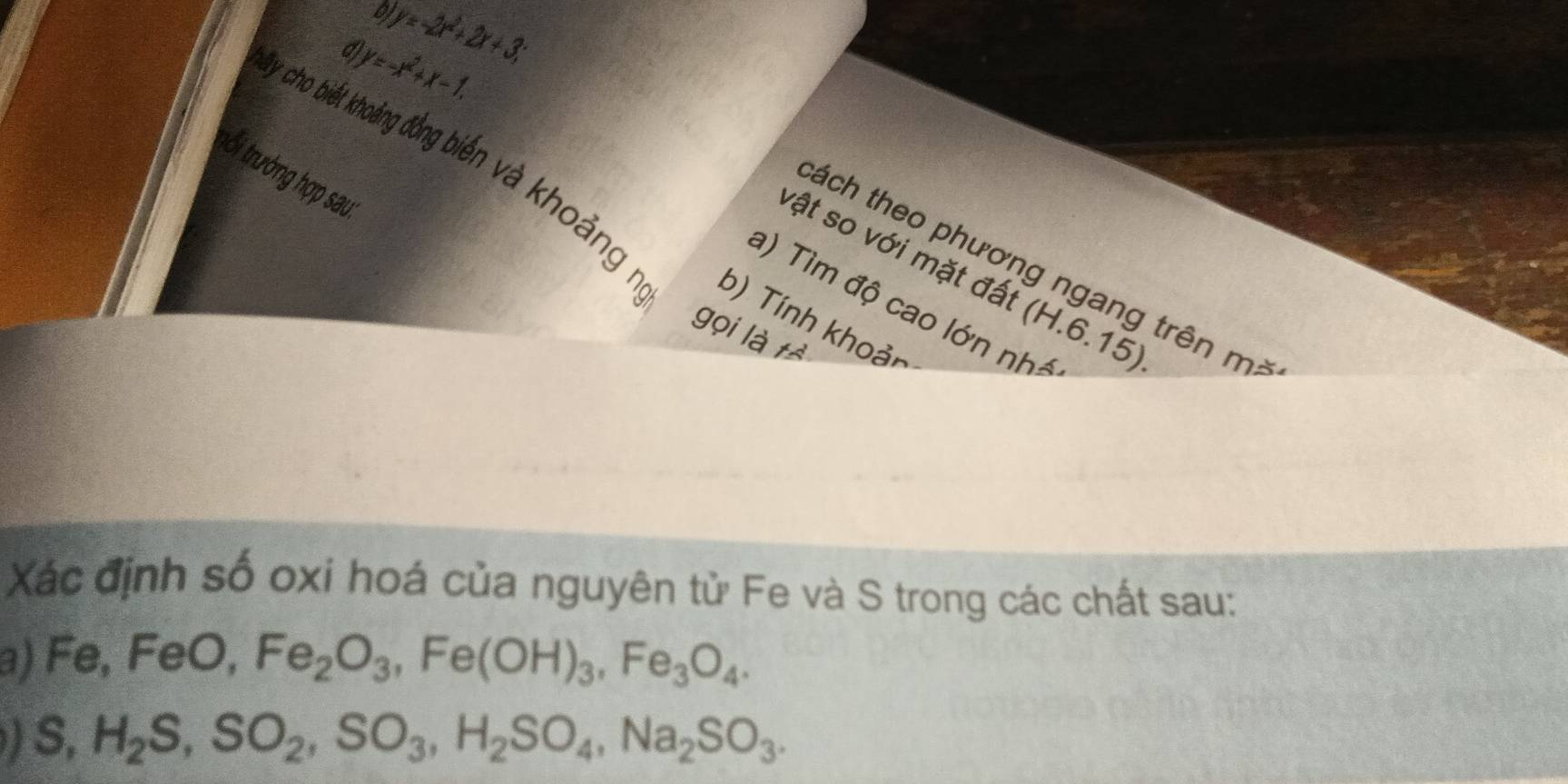 0 y=-2x^2+2x+3; 
d y=-x^2+x-1. 
trối tưởng hợp sau 
y cho biết khoảng đồng biển và khoảng. b) Tính khoản 
tách theo phương ngang trên m : 
vật so với mặt đất (H.6.15) 
a) Tìm độ cao lớn nh 
gọi là t 
Xác định số oxi hoá của nguyên tử Fe và S trong các chất sau: 
a) Fe, FeO, Fe_2O_3, Fe(OH)_3, Fe_3O_4.
S, H_2S, SO_2, SO_3, H_2SO_4, Na_2SO_3.