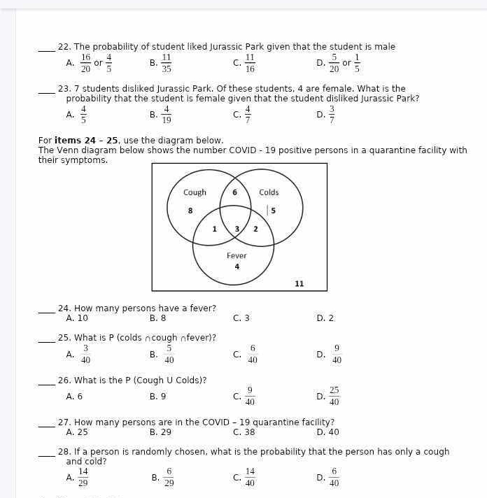 The probability of student liked Jurassic Park given that the student is male
A.  16/20  or  4/5  B.  11/35  C.  11/16  D.  5/20  or  1/5 
_
23. 7 students disliked Jurassic Park. Of these students, 4 are female. What is the
probability that the student is female given that the student disliked Jurassic Park?
A.  4/5  B.  4/19  C.  4/7  D.  3/7 
For items 24 - 25, use the diagram below.
The Venn diagram below shows the number COVID - 19 positive persons in a quarantine facility with
their symptoms.
_24. How many persons have a fever?
A. 10 B. 8 C. 3 D. 2
_25. What is P (colds ncough nfever)?
A.  3/40  B.  5/40  C.  6/40  D.  9/40 
_26. What is the P (Cough U Colds)?
A. 6 B. 9 C.  9/40  D.  25/40 
_27. How many persons are in the COVID - 19 quarantine facility?
A. 25 B. 29 C. 38 D. 40
_28. If a person is randomly chosen, what is the probability that the person has only a cough
and cold?
A.  14/29  B.  6/29  C.  14/40  D.  6/40 