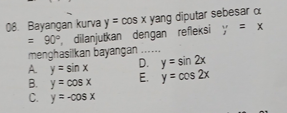 Bayangan kurva y=cos x yang diputar sebesar α
=90° dilanjutkan dengan refleksi y=x
menghasilkan bayangan ......
A y=sin x
D. y=sin 2x
B. y=cos x
E. y=cos 2x
C. y=-cos x